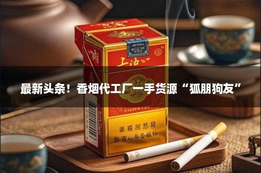 最新头条！香烟代工厂一手货源“狐朋狗友”