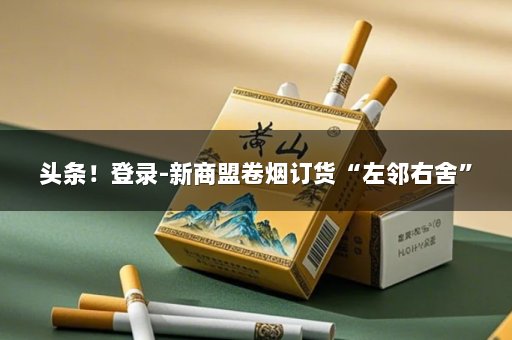 头条！登录-新商盟卷烟订货“左邻右舍”