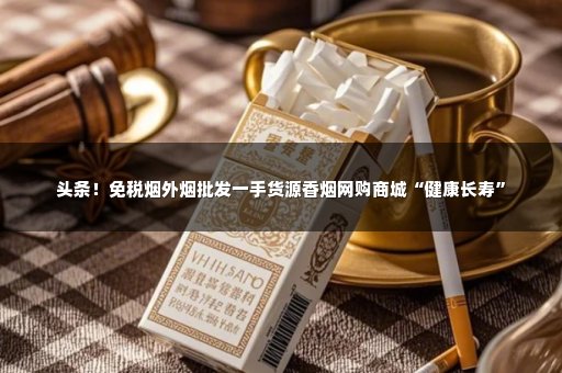 头条！免税烟外烟批发一手货源香烟网购商城“健康长寿”