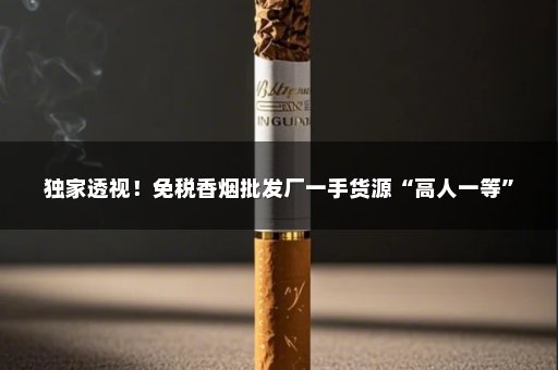 独家透视！免税香烟批发厂一手货源“高人一等”