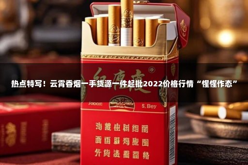 热点特写！云霄香烟一手货源一件起批2022价格行情“惺惺作态”