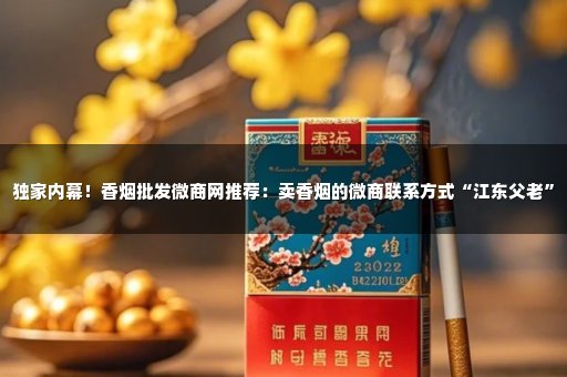独家内幕！香烟批发微商网推荐：卖香烟的微商联系方式“江东父老”