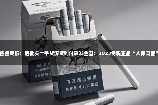 焦点专报！烟批发一手货源货到付款发全国：2023免税正品“人仰马翻”