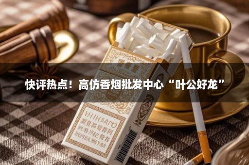 快评热点！高仿香烟批发中心“叶公好龙”