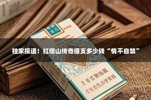 独家报道！红塔山传奇细支多少钱“情不自禁”