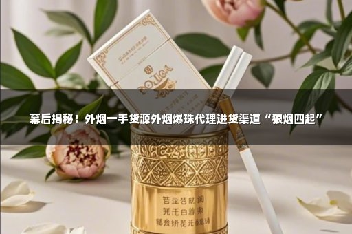 幕后揭秘！外烟一手货源外烟爆珠代理进货渠道“狼烟四起”